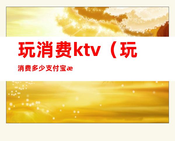 玩消费ktv(玩消费多少支付宝才能达到钻石会员)
