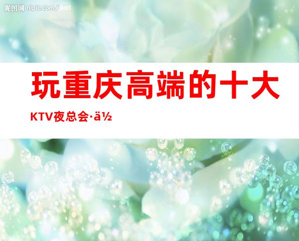 玩重庆高端的十大KTV夜总会·你会拥有一个精彩浪漫的夜晚