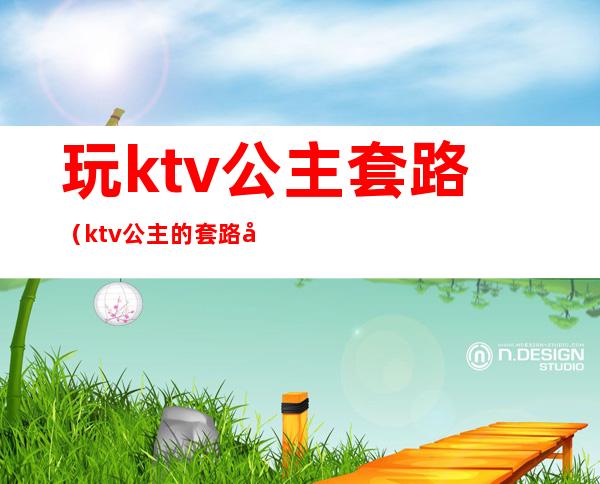 玩ktv公主套路(ktv公主的套路好深)