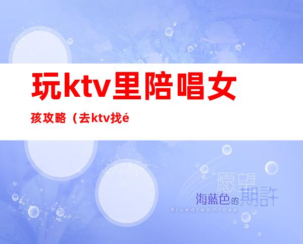 玩ktv里陪唱女孩攻略（去ktv找陪唱女怎么玩）