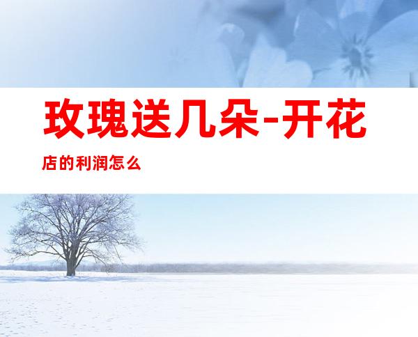 玫瑰送几朵-开花店的利润怎么样?