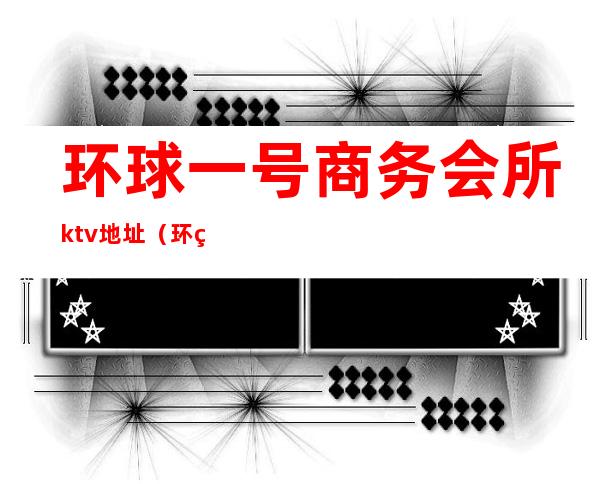 环球一号商务会所ktv地址(环球一号商务娱乐会所)