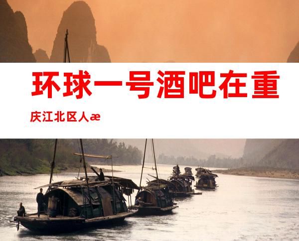 环球一号酒吧在重庆江北区人气如何,公认好耍高档次酒吧
