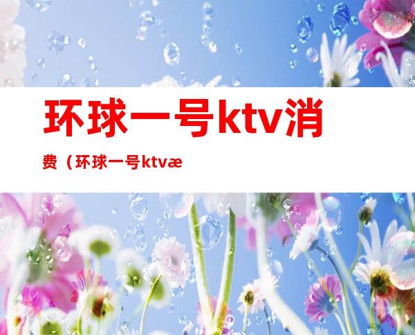 环球一号ktv消费(环球一号ktv消费高吗)