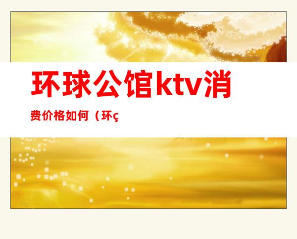 环球公馆ktv消费价格如何(环球ktv贵不贵)