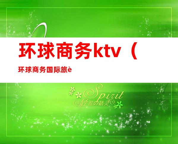 环球商务ktv(环球商务国际旅行社)