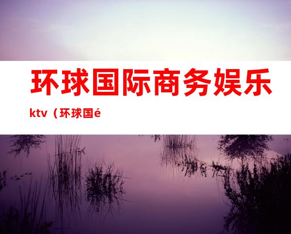 环球国际商务娱乐ktv(环球国际娱乐客服电话)