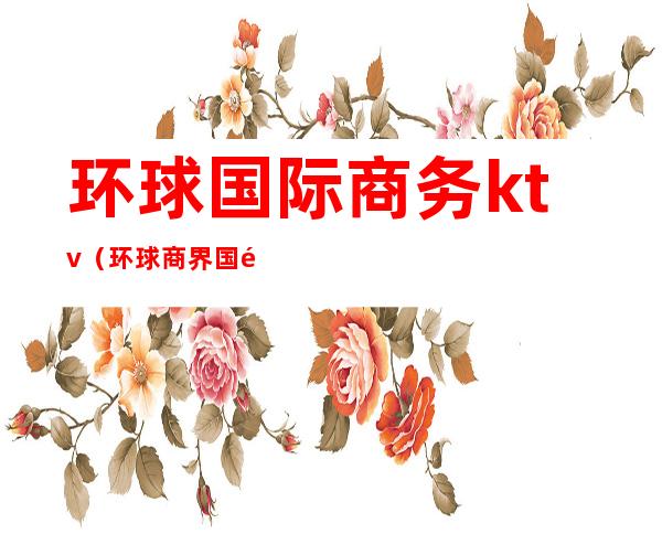 环球国际商务ktv（环球商界国际商务(北京)有限公司）