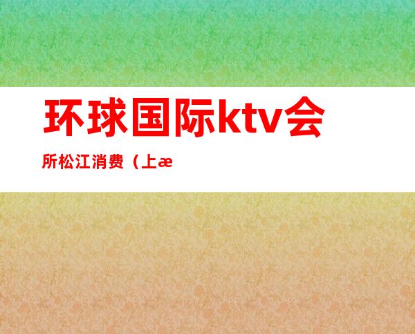 环球国际ktv会所松江消费(上海松江环球国际ktv会所)