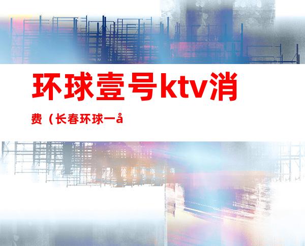 环球壹号ktv消费(长春环球一号ktv价位)