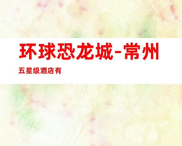 环球恐龙城-常州五星级酒店有哪些