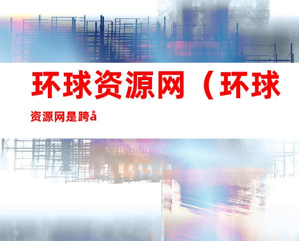 环球资源网(环球资源网是跨境电商平台吗)