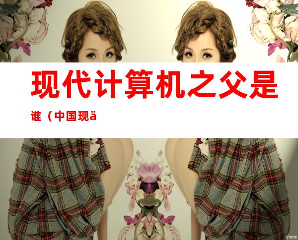 现代计算机之父是谁(中国现代计算机之父是谁)