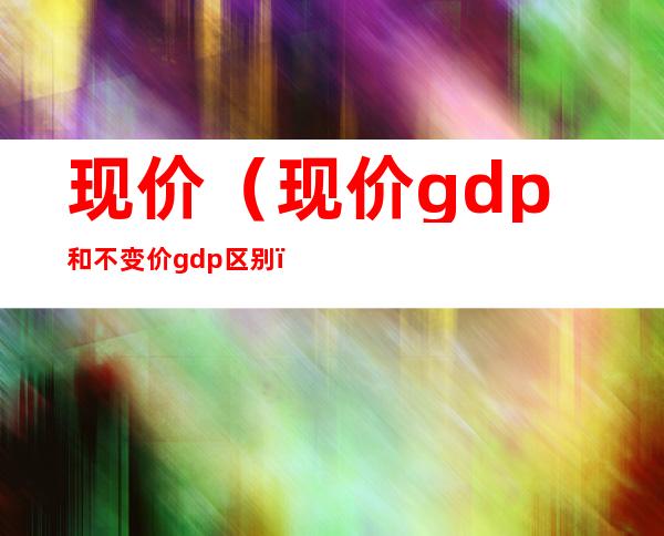 现价(现价gdp和不变价gdp区别)
