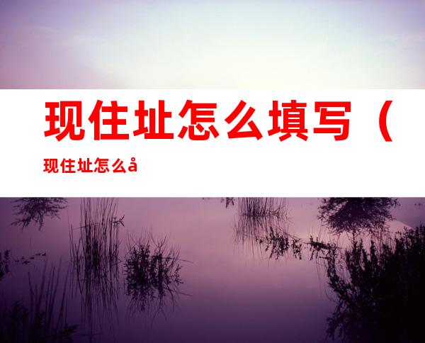 现住址怎么填写(现住址怎么填写)