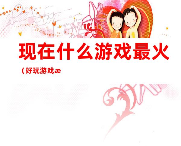 现在什么游戏最火（好玩游戏推荐）