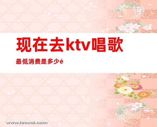 现在去ktv唱歌最低消费是多少钱(去KTV唱一次歌要多少钱)