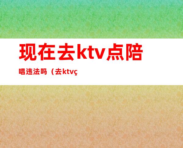 现在去ktv点陪唱违法吗(去ktv点陪唱的违法吗)