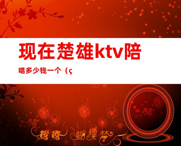 现在楚雄ktv陪唱多少钱一个(现在楚雄KTV陪唱多少钱一个)