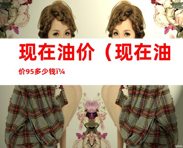 现在油价（现在油价95多少钱）