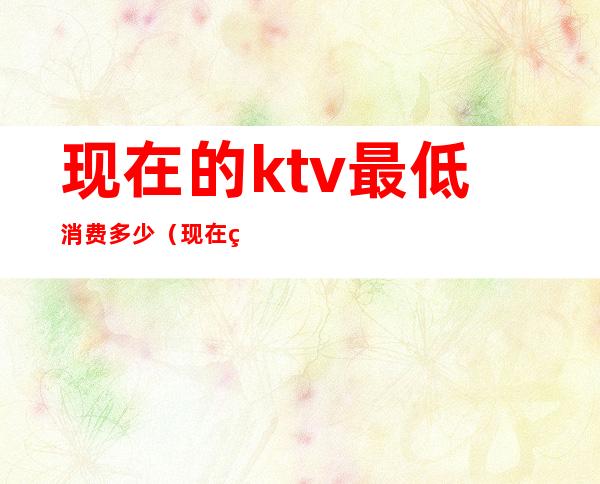 现在的ktv最低消费多少(现在的ktv最低消费多少钱)