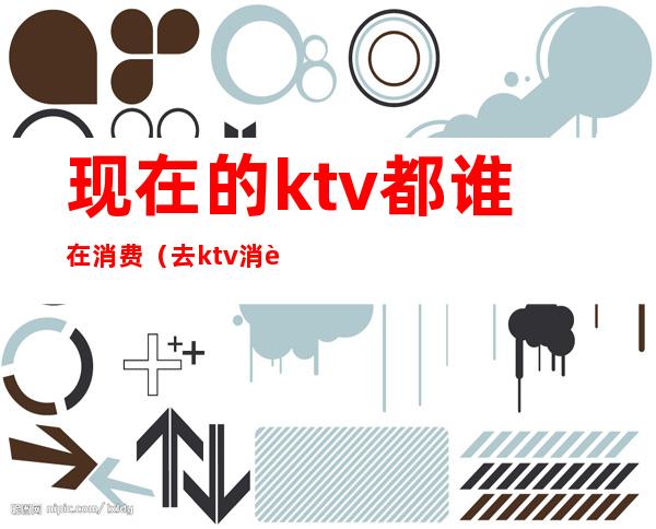 现在的ktv都谁在消费(去ktv消费的都是什么人)