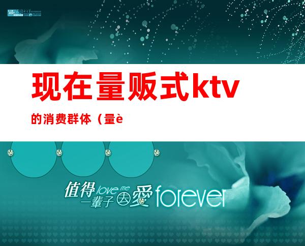 现在量贩式ktv的消费群体（量贩式ktv还有什么ktv）