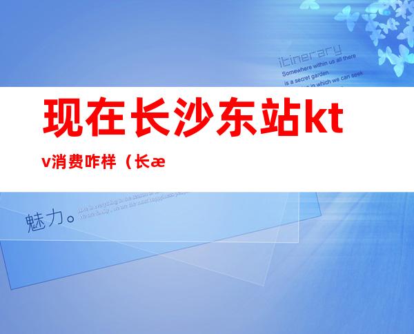 现在长沙东站ktv消费咋样(长沙火车站附近ktv)