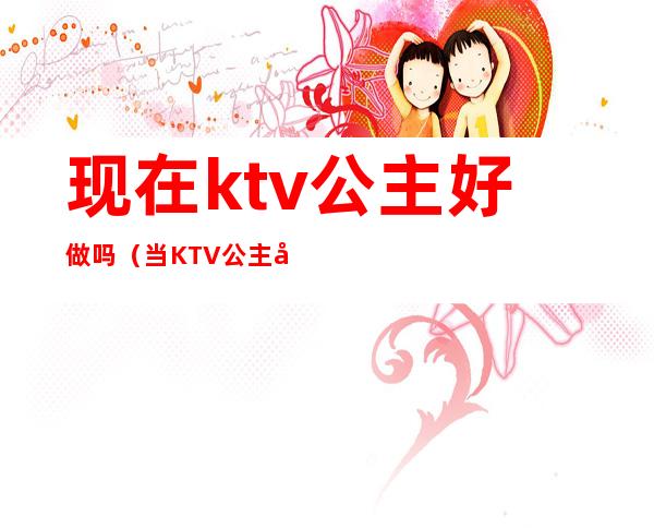 现在ktv公主好做吗(当KTV 公主好不好)