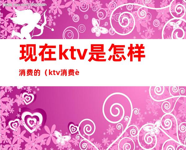 现在ktv是怎样消费的(ktv消费贵吗)