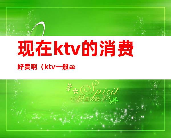 现在ktv的消费好贵啊(ktv一般消费怎么样多少钱)