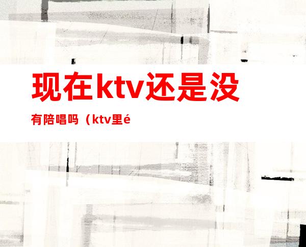 现在ktv还是没有陪唱吗(ktv里都有陪唱的吗)