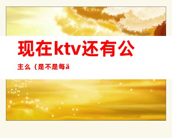 现在ktv还有公主么(是不是每个ktv都有公主)