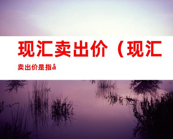 现汇卖出价(现汇卖出价是指客户行卖出外市现汇的价格?)