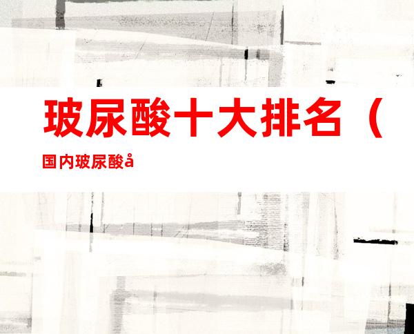 玻尿酸十大排名（国内玻尿酸十大排名）