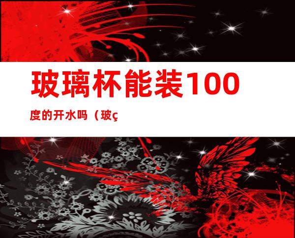 玻璃杯能装100度的开水吗（玻璃杯可以倒100度开水吗）