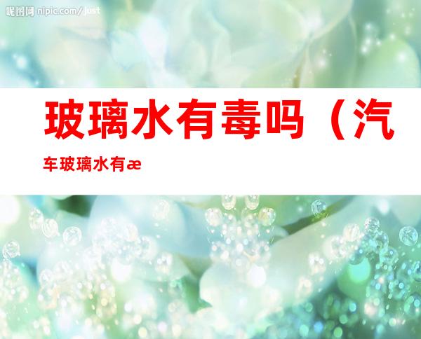 玻璃水有毒吗(汽车玻璃水有毒吗)