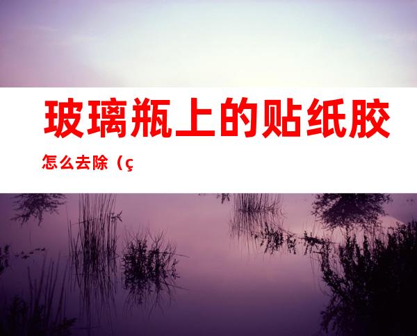 玻璃瓶上的贴纸胶怎么去除(瓶上贴的胶纸如何去除)