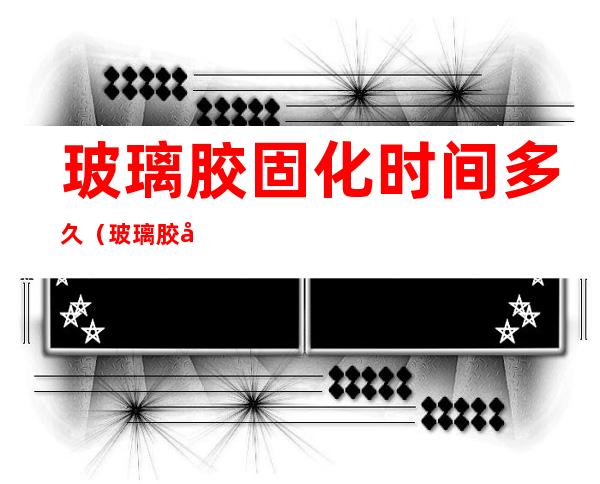 玻璃胶固化时间多久（玻璃胶固化多久后无毒）