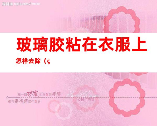 玻璃胶粘在衣服上怎样去除（玻璃胶粘衣服怎么去除掉）