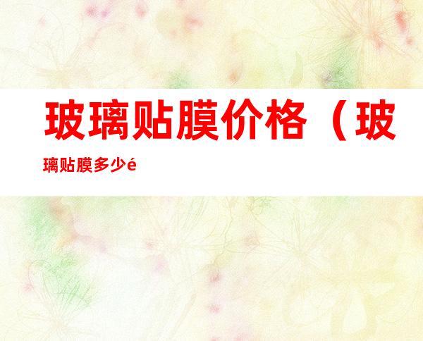 玻璃贴膜价格(玻璃贴膜多少钱一平方?)