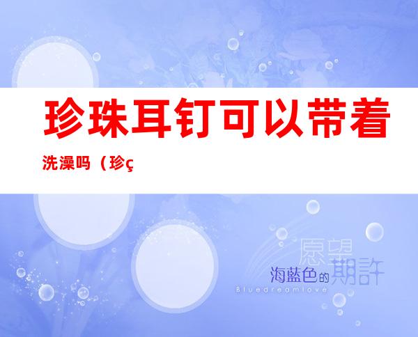 珍珠耳钉可以带着洗澡吗（珍珠耳钉能带着洗澡吗）