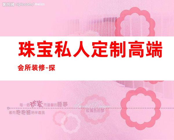 珠宝私人定制高端会所装修-探索珠宝专属定制之路,定制随心,品位私享