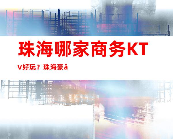 珠海哪家商务KTV好玩？珠海豪华十大商务KTV排行