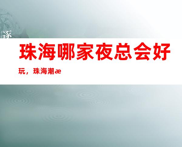 珠海哪家夜总会好玩，珠海潮流有趣夜总会有意思进来尝试