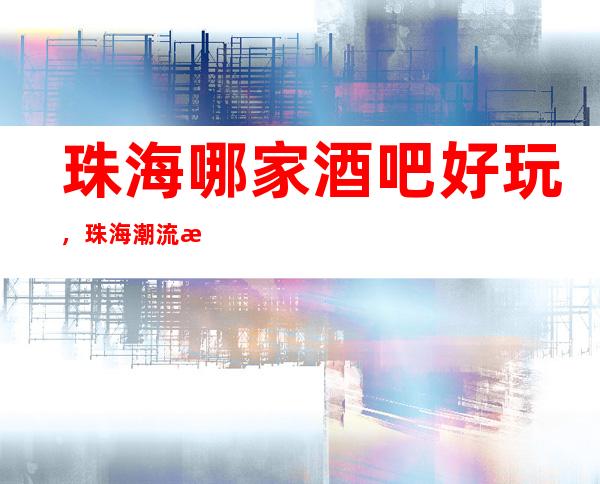 珠海哪家酒吧好玩，珠海潮流有趣酒吧有意思进来尝试