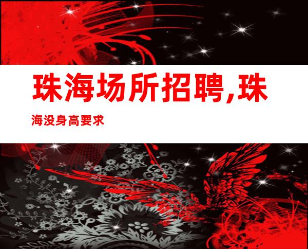 珠海场所招聘,珠海没身高要求夜总会生意稳定年底冲刺鸡鸣而起