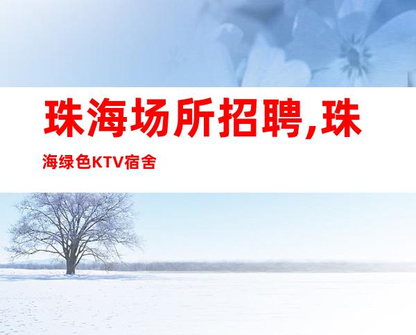 珠海场所招聘,珠海绿色KTV宿舍全免新式新开始