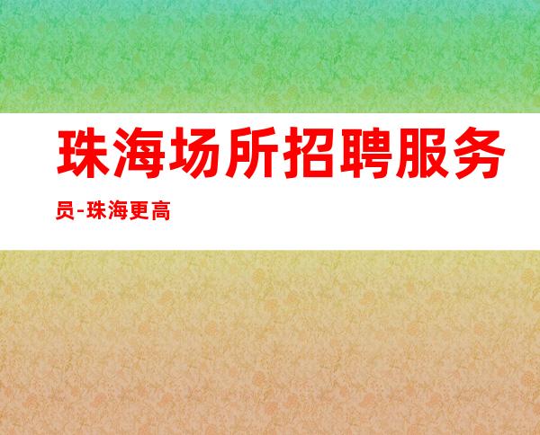 珠海场所招聘服务员-珠海更高夜班零费用环境优雅没有垃圾费用
