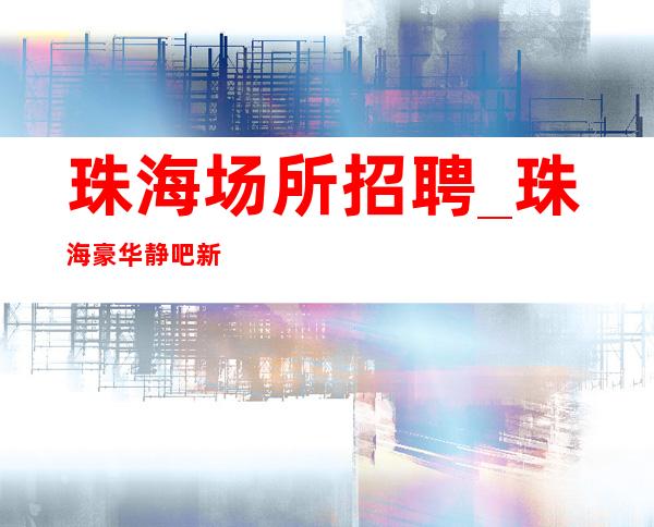 珠海场所招聘_珠海豪华静吧新开场所天花板勤学好问